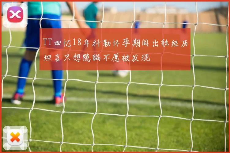 TT回忆18年科勒怀孕期间出轨经历坦言只想隐瞒不愿被发现