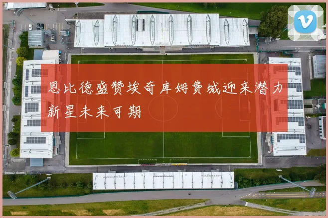 恩比德盛赞埃奇库姆费城迎来潜力新星未来可期