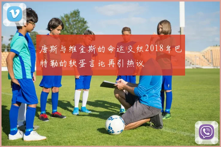 唐斯与维金斯的命运交织2018年巴特勒的软蛋言论再引热议