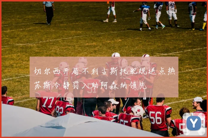 切尔西开局不利古斯托犯规送点热苏斯冷静罚入助阿森纳领先