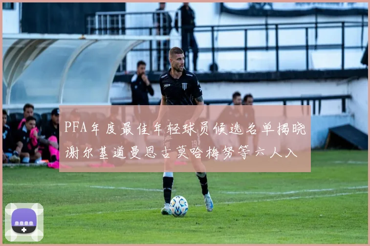 PFA年度最佳年轻球员候选名单揭晓谢尔基道曼恩古莫哈梅努等六人入围