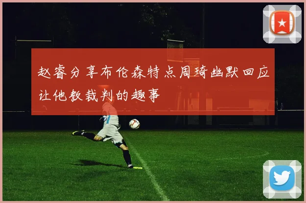 赵睿分享布伦森特点周琦幽默回应让他教裁判的趣事