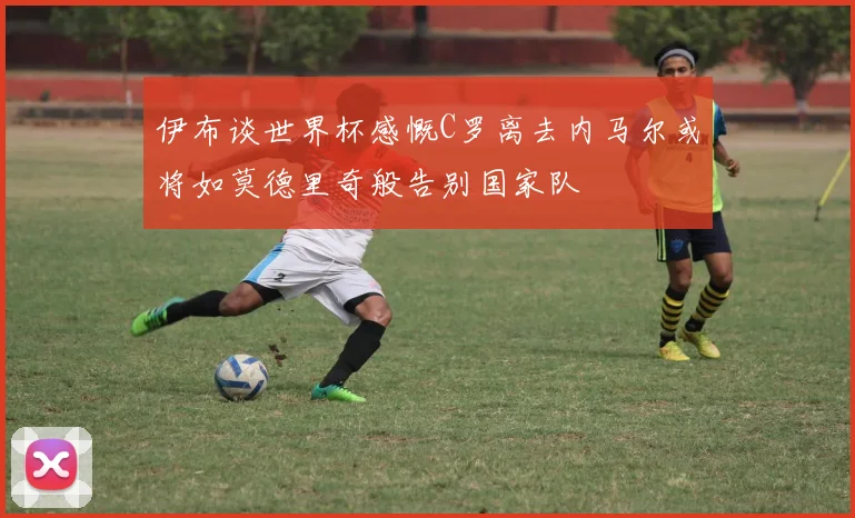 伊布谈世界杯感慨C罗离去内马尔或将如莫德里奇般告别国家队