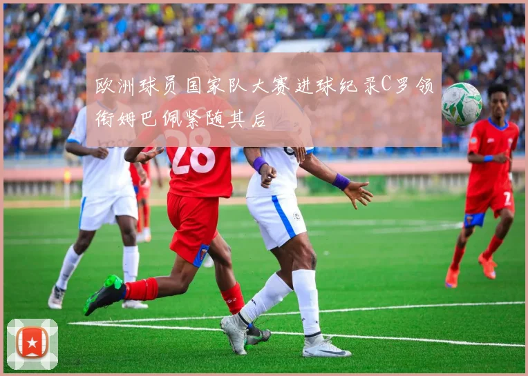 欧洲球员国家队大赛进球纪录C罗领衔姆巴佩紧随其后