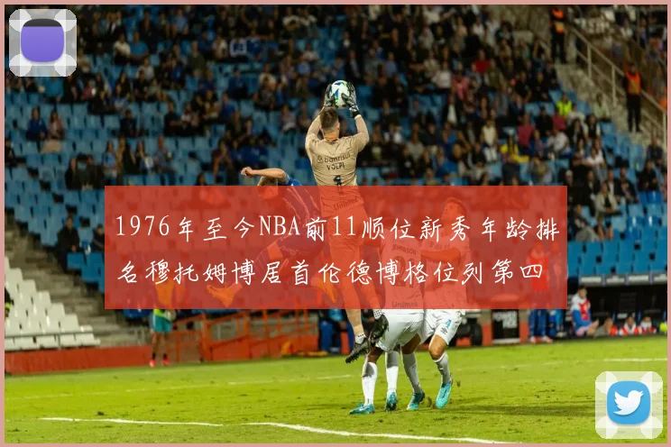 1976年至今NBA前11顺位新秀年龄排名穆托姆博居首伦德博格位列第四