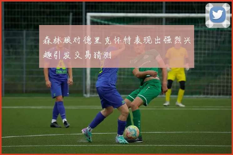 森林狼对德里克怀特表现出强烈兴趣引发交易猜测