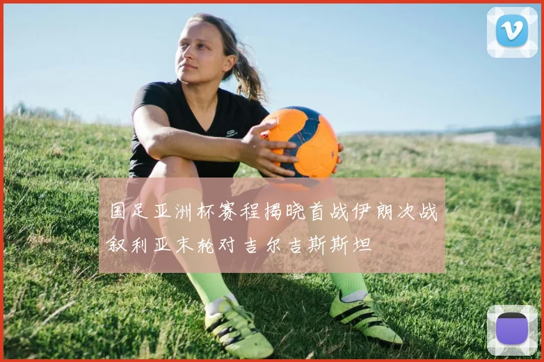 国足亚洲杯赛程揭晓首战伊朗次战叙利亚末轮对吉尔吉斯斯坦